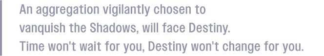 An aggregation vigilantly chosen to vanquish the Shadows, will face Destiny. Time won't wait for you, Destiny won't change for you.